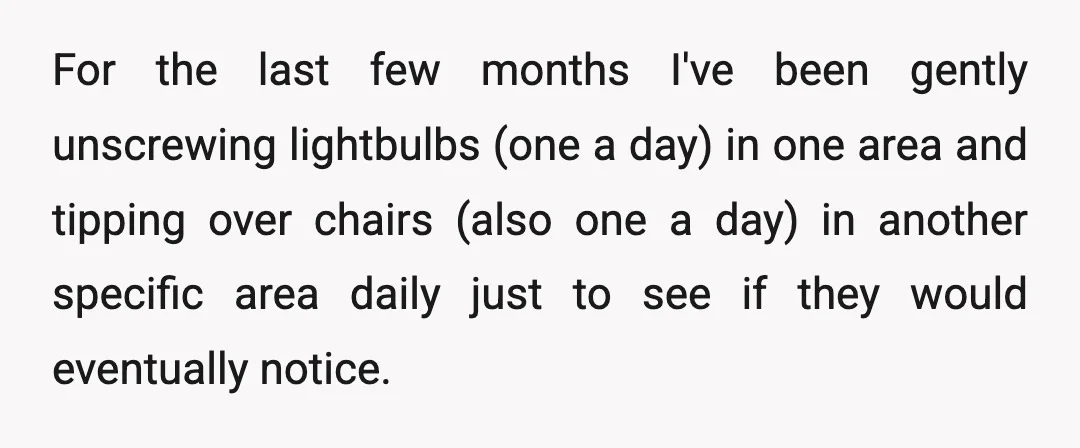 For the last few months I've been gently unscrewing lightbulbs (one a day) in one area and tipping over chairs (also one a day) in another specific area daily just...