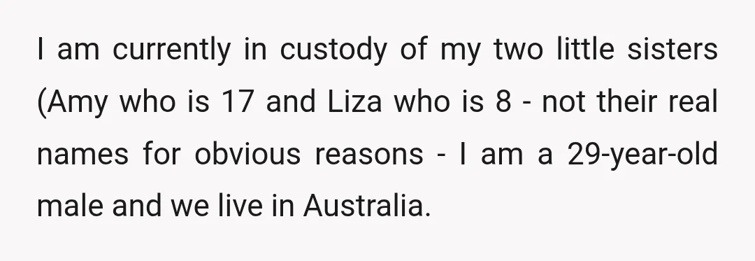 I am currently in custody of my two little sisters (Amy who is 17 and Liza who is 8 - not their real names for obvious reasons - I am...