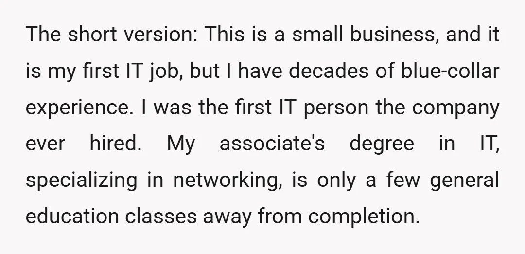 The short version: This is a small business, and it is my first IT job, but I have decades of blue-collar experience. I was the first IT person the company...