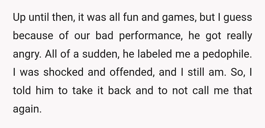 Up until then, it was all fun and games, but I guess because of our bad performance, he got really angry. All of a sudden, he labeled me a pedophile....