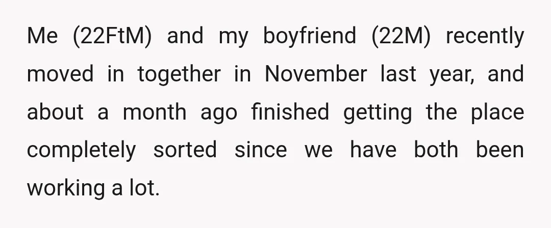 Me (22FtM) and my boyfriend (22M) recently moved in together in November last year, and about a month ago finished getting the place completely sorted since we have both been...