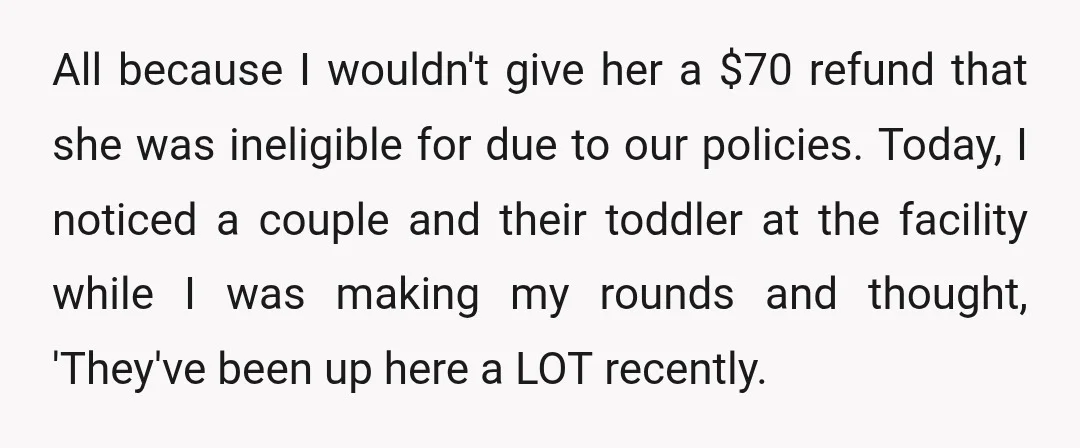 All because I wouldn't give her a $70 refund that she was ineligible for due to our policies. Today, I noticed a couple and their toddler at the facility while...