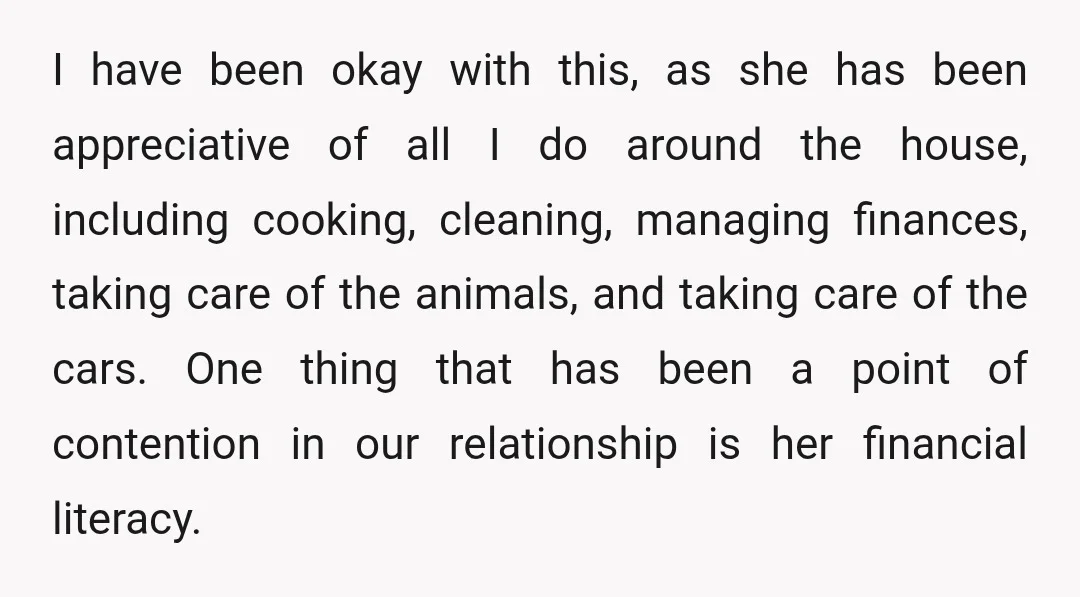 I have been okay with this, as she has been appreciative of all I do around the house, including cooking, cleaning, managing finances, taking care of the animals, and taking...
