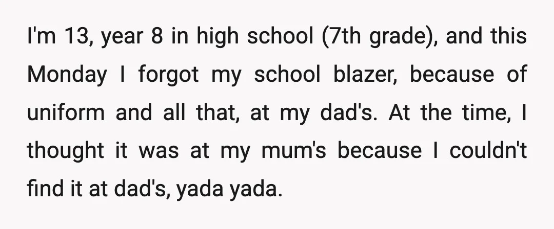 I'm 13, year 8 in high school (7th grade), and this Monday I forgot my school blazer, because of uniform and all that, at my dad's. At the time, I...