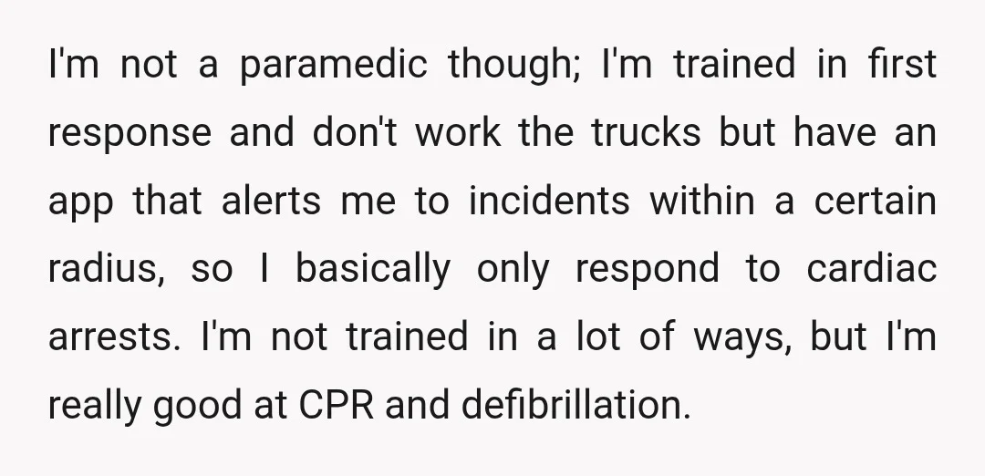 I'm not a paramedic though; I'm trained in first response and don't work the trucks but have an app that alerts me to incidents within a certain radius, so I...