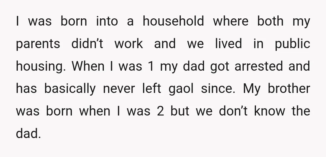 I was born into a household where both my parents didn’t work and we lived in public housing. When I was 1 my dad got arrested and has basically never...