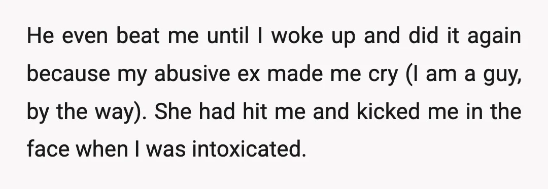 He even beat me until I woke up and did it again because my abusive ex made me cry (I am a guy, by the way). She had hit me...