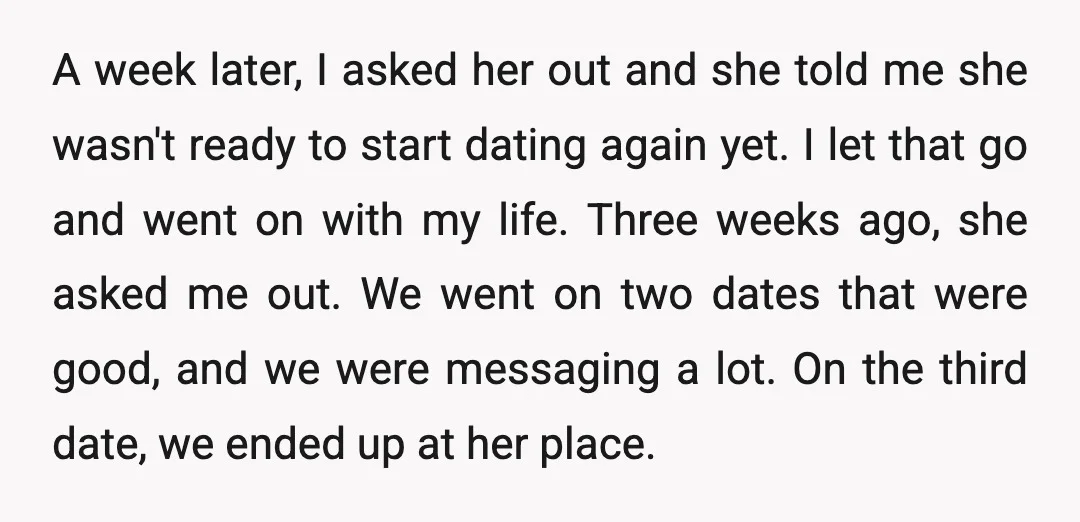 A week later, I asked her out and she told me she wasn't ready to start dating again yet. I let that go and went on with my life. Three...