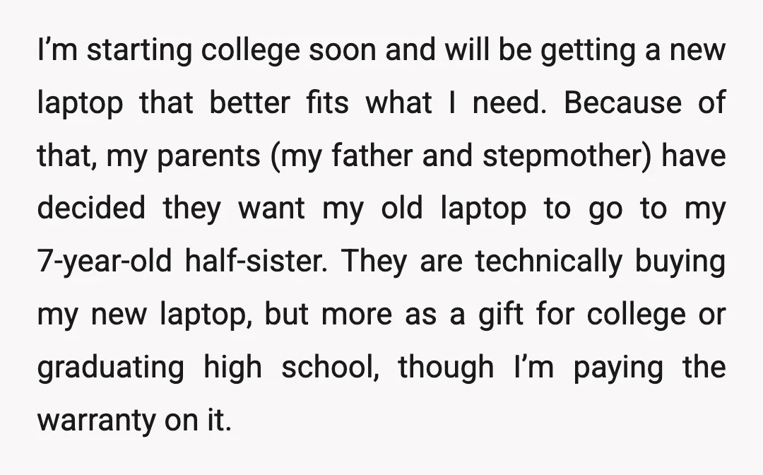 I’m starting college soon and will be getting a new laptop that better fits what I need. Because of that, my parents (my father and stepmother) have decided they want...