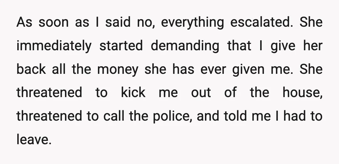 As soon as I said no, everything escalated. She immediately started demanding that I give her back all the money she has ever given me. She threatened to kick me...