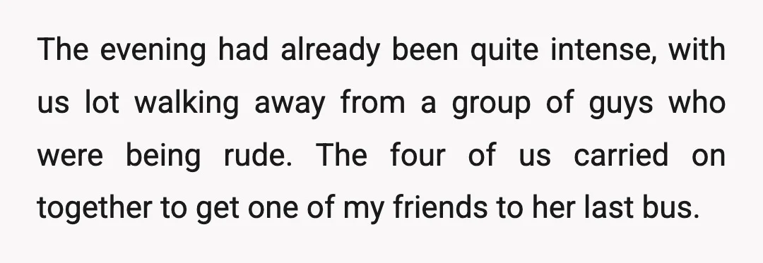 The evening had already been quite intense, with us lot walking away from a group of guys who were being rude. The four of us carried on together to get...