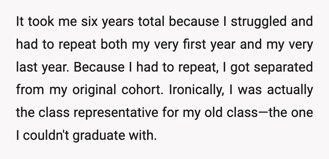 It took me six years total because I struggled and had to repeat both my very first year and my very last year. Because I had to repeat, I got...