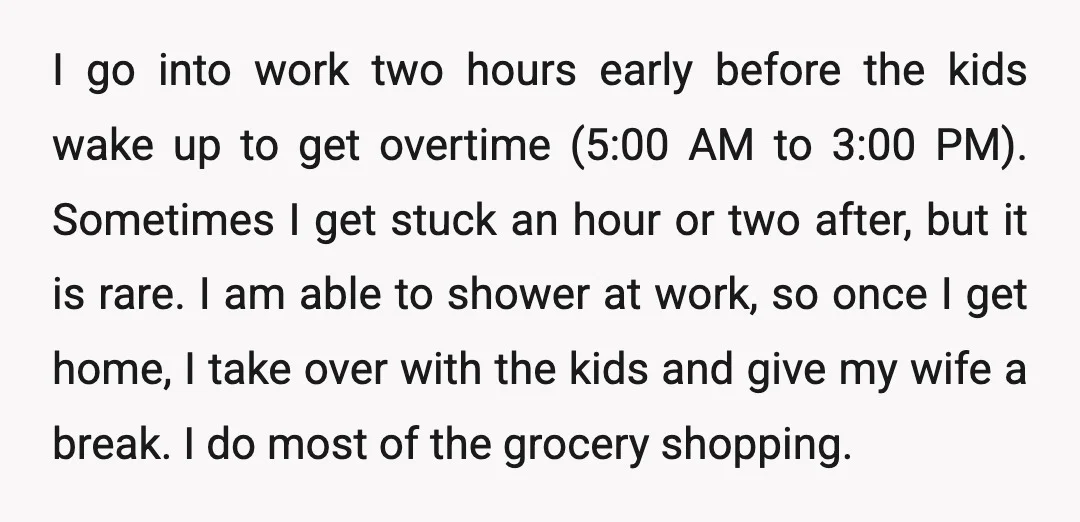 I go into work two hours early before the kids wake up to get overtime (5:00 AM to 3:00 PM). Sometimes I get stuck an hour or two after, but...