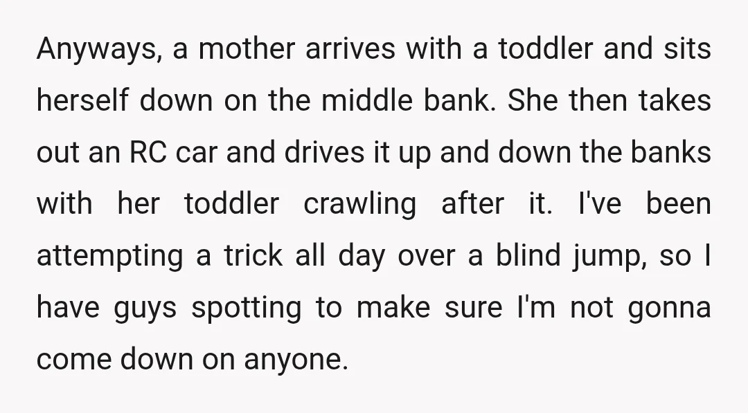 Anyways, a mother arrives with a toddler and sits herself down on the middle bank. She then takes out an RC car and drives it up and down the banks...
