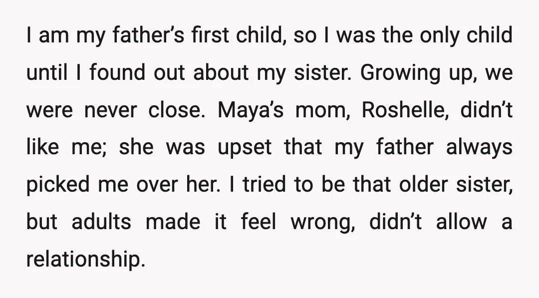 I am my father’s first child, so I was the only child until I found out about my sister. Growing up, we were never close. Maya’s mom, Roshelle, didn’t like...
