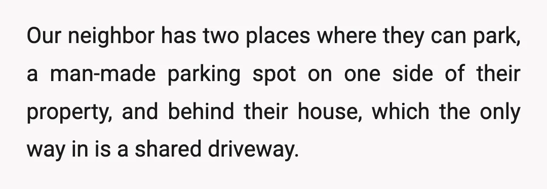 Our neighbor has two places where they can park, a man-made parking spot on one side of their property, and behind their house, which the only way in is a...