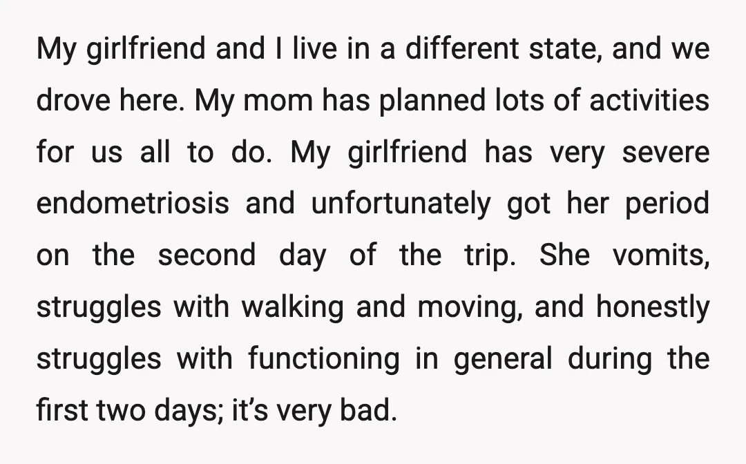 My girlfriend and I live in a different state, and we drove here. My mom has planned lots of activities for us all to do. My girlfriend has very severe...