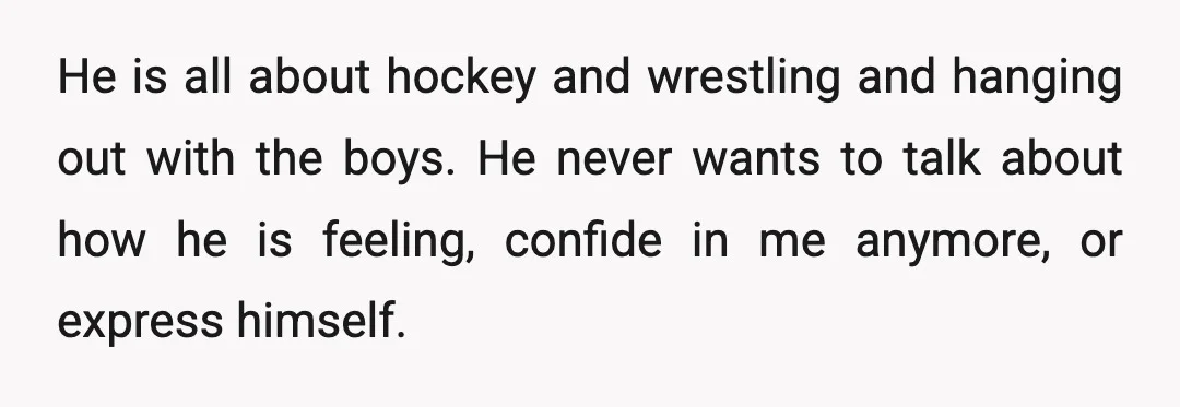 He is all about hockey and wrestling and hanging out with the boys. He never wants to talk about how he is feeling, confide in me anymore, or express himself.
