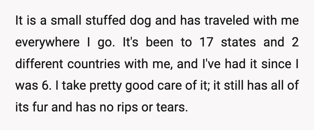 It is a small stuffed dog and has traveled with me everywhere I go. It's been to 17 states and 2 different countries with me, and I've had it since...