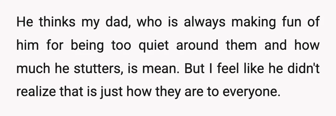 He thinks my dad, who is always making fun of him for being too quiet around them and how much he stutters, is mean. But I feel like he didn't...