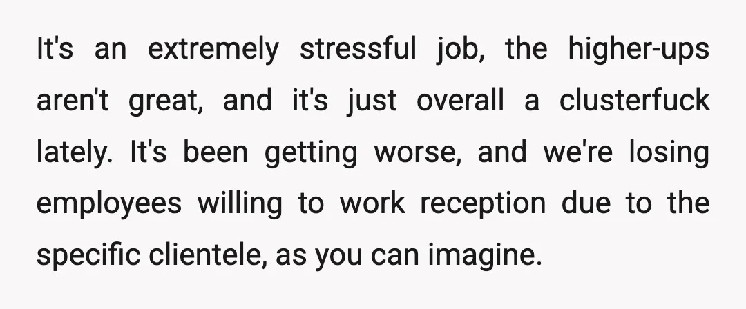 It's an extremely stressful job, the higher-ups aren't great, and it's just overall a clusterfuck lately. It's been getting worse, and we're losing employees willing to work reception due to...