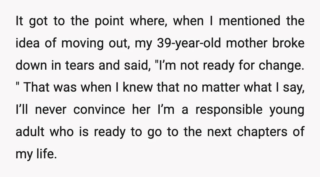 It got to the point where, when I mentioned the idea of moving out, my 39-year-old mother broke down in tears and said, "I’m not ready for change. " That...
