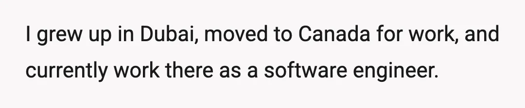 I grew up in Dubai, moved to Canada for work, and currently work there as a software engineer.