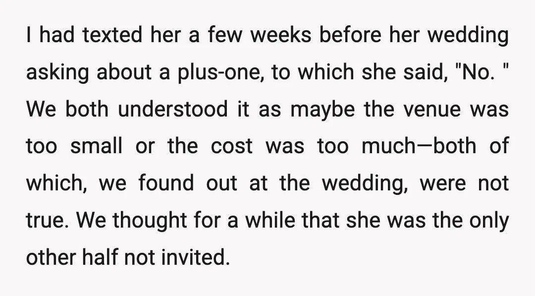 I had texted her a few weeks before her wedding asking about a plus-one, to which she said, "No. " We both understood it as maybe the venue was too...