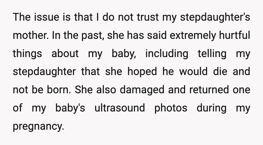 The issue is that I do not trust my stepdaughter's mother. In the past, she has said extremely hurtful things about my baby, including telling my stepdaughter that she hoped...