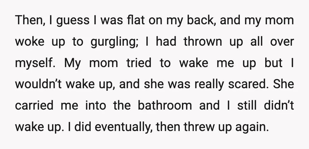 Then, I guess I was flat on my back, and my mom woke up to gurgling; I had thrown up all over myself. My mom tried to wake me up...