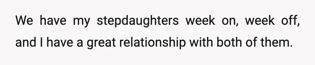 We have my stepdaughters week on, week off, and I have a great relationship with both of them.