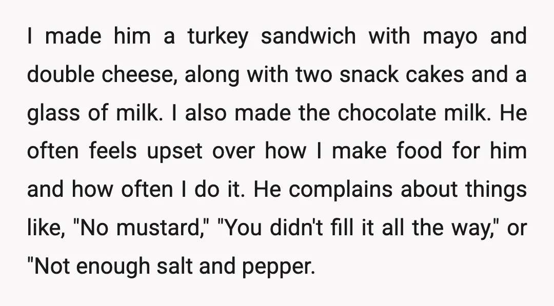 I made him a turkey sandwich with mayo and double cheese, along with two snack cakes and a glass of milk. I also made the chocolate milk. He often feels...