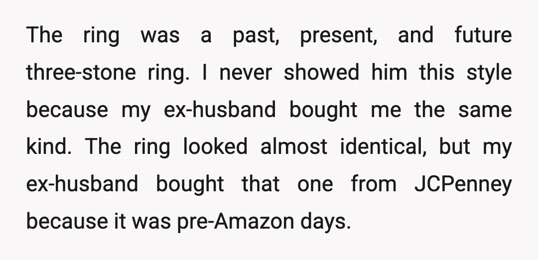 The ring was a past, present, and future three-stone ring. I never showed him this style because my ex-husband bought me the same kind. The ring looked almost identical, but...