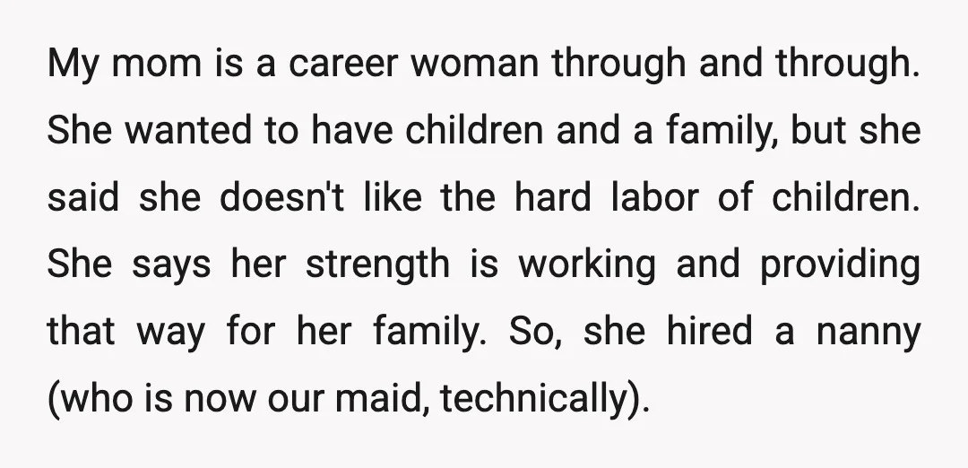 My mom is a career woman through and through. She wanted to have children and a family, but she said she doesn't like the hard labor of children. She says...