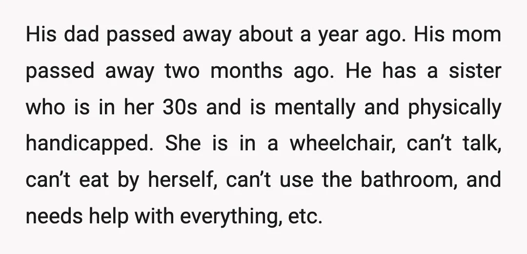 His dad passed away about a year ago. His mom passed away two months ago. He has a sister who is in her 30s and is mentally and physically handicapped....
