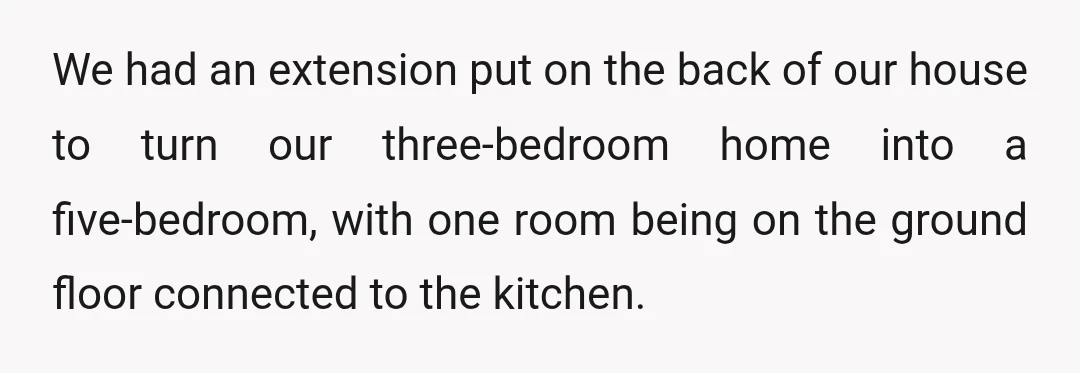 We had an extension put on the back of our house to turn our three-bedroom home into a five-bedroom, with one room being on the ground floor connected to the...