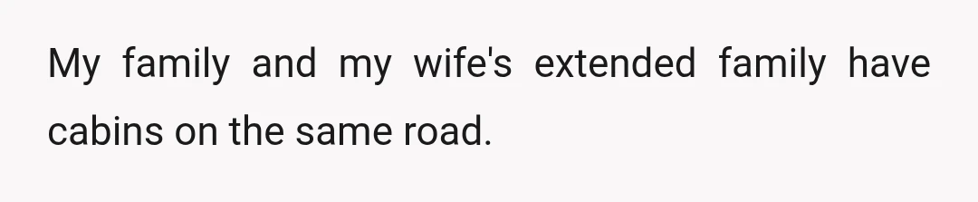 My family and my wife's extended family have cabins on the same road.