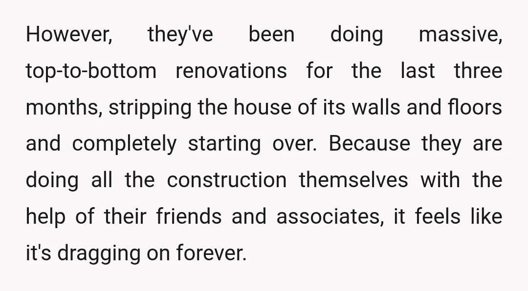 However, they've been doing massive, top-to-bottom renovations for the last three months, stripping the house of its walls and floors and completely starting over. Because they are doing all the...