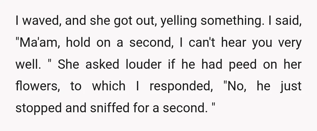 I waved, and she got out, yelling something. I said, "Ma'am, hold on a second, I can't hear you very well. " She asked louder if he had peed on...