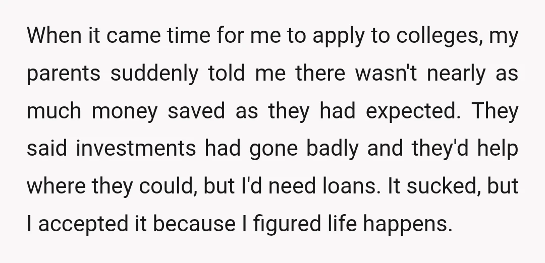 When it came time for me to apply to colleges, my parents suddenly told me there wasn't nearly as much money saved as they had expected. They said investments had...