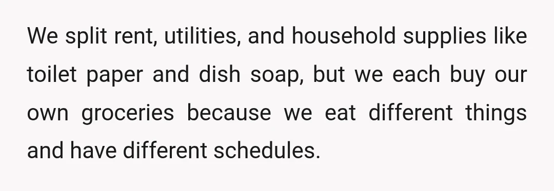 We split rent, utilities, and household supplies like toilet paper and dish soap, but we each buy our own groceries because we eat different things and have different schedules.