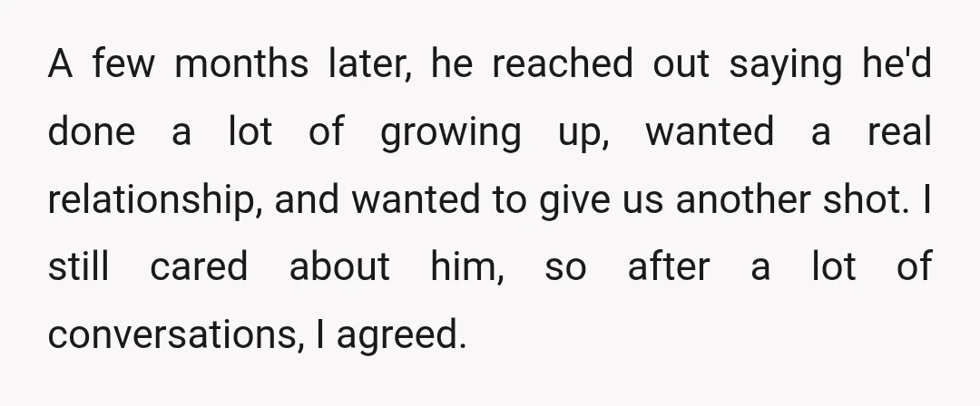 A few months later, he reached out saying he'd done a lot of growing up, wanted a real relationship, and wanted to give us another shot. I still cared about...