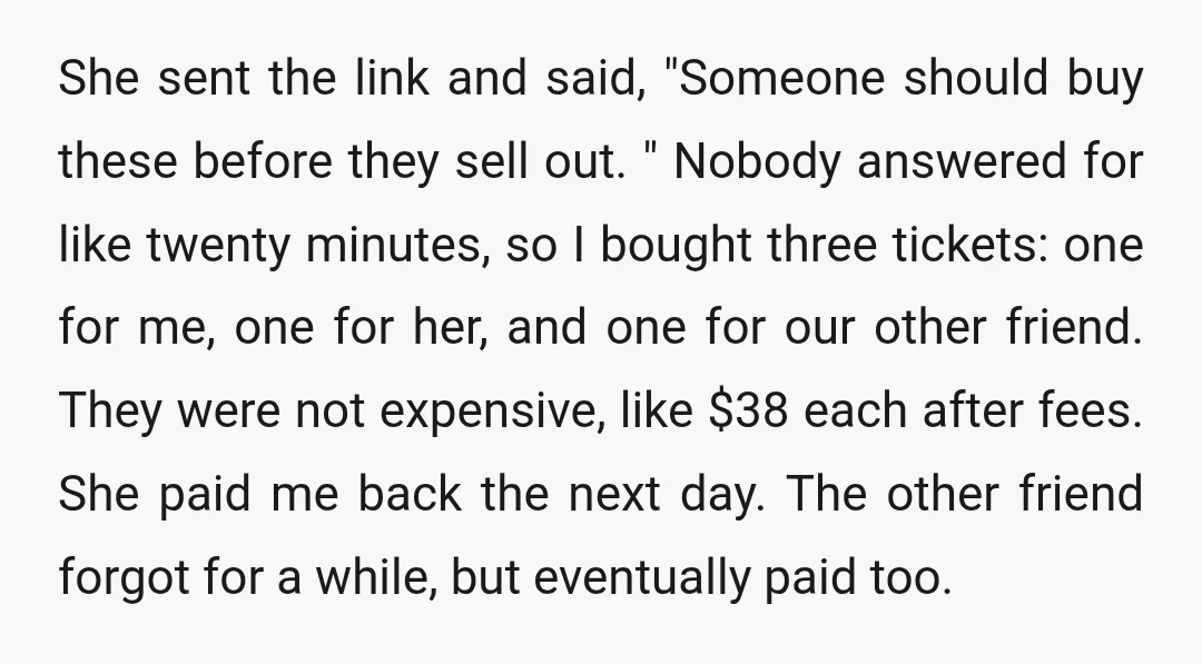She sent the link and said, "Someone should buy these before they sell out. " Nobody answered for like twenty minutes, so I bought three tickets: one for me, one...