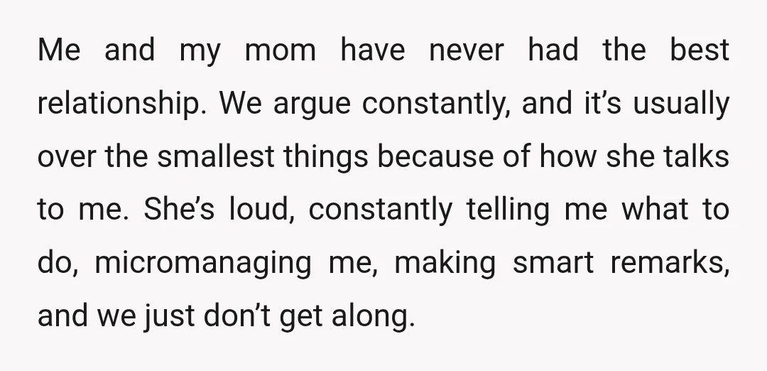 Me and my mom have never had the best relationship. We argue constantly, and it’s usually over the smallest things because of how she talks to me. She’s loud, constantly...