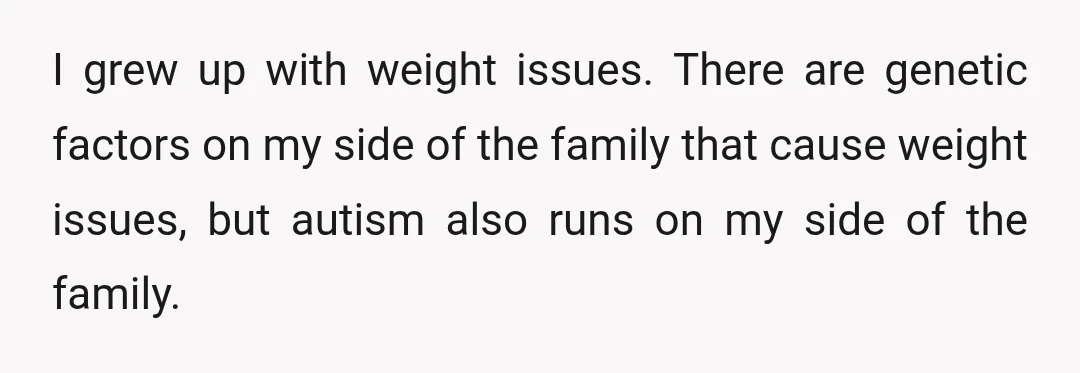 I grew up with weight issues. There are genetic factors on my side of the family that cause weight issues, but autism also runs on my side of the family.