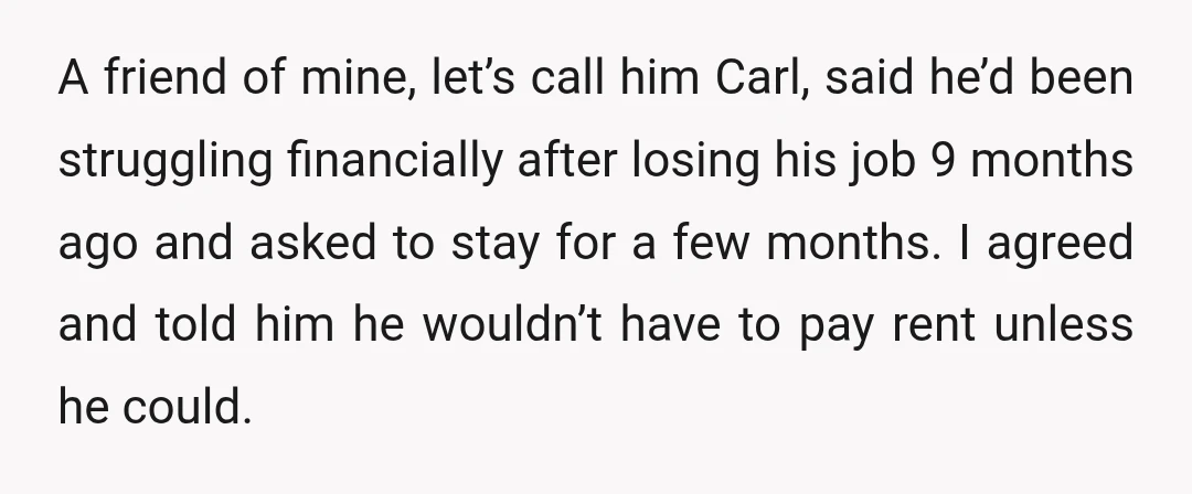 A friend of mine, let’s call him Carl, said he’d been struggling financially after losing his job 9 months ago and asked to stay for a few months. I agreed...