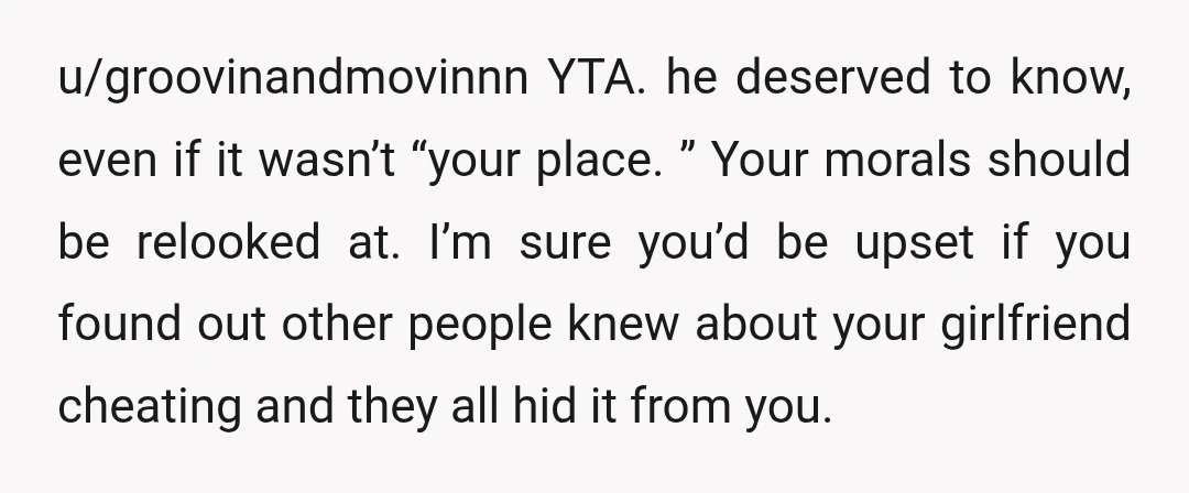 u/groovinandmovinnn YTA. he deserved to know, even if it wasn’t “your place.” Your morals should be relooked at. I’m sure you’d be upset if you found out other people knew...