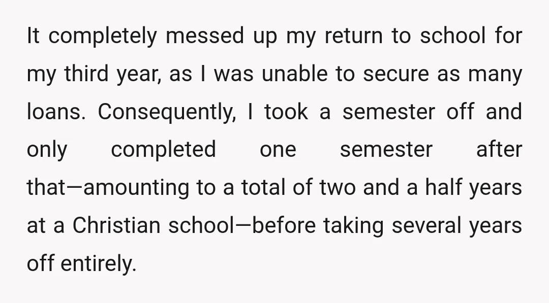 It completely messed up my return to school for my third year, as I was unable to secure as many loans. Consequently, I took a semester off and only completed...