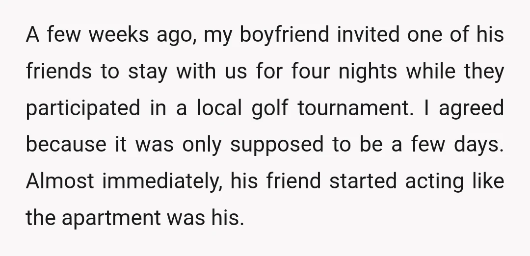 A few weeks ago, my boyfriend invited one of his friends to stay with us for four nights while they participated in a local golf tournament. I agreed because it...