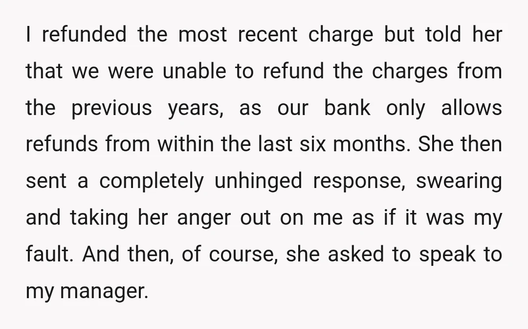 I refunded the most recent charge but told her that we were unable to refund the charges from the previous years, as our bank only allows refunds from within the...